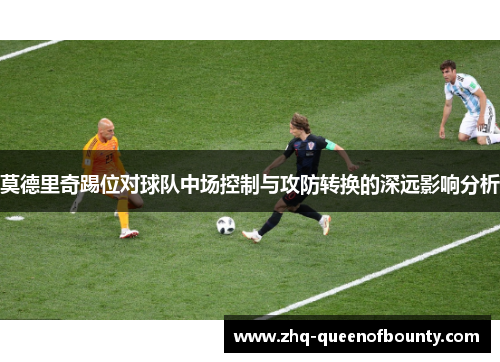 莫德里奇踢位对球队中场控制与攻防转换的深远影响分析 莫德里奇踢位对球队中场控制与攻防转换的深远影响分析